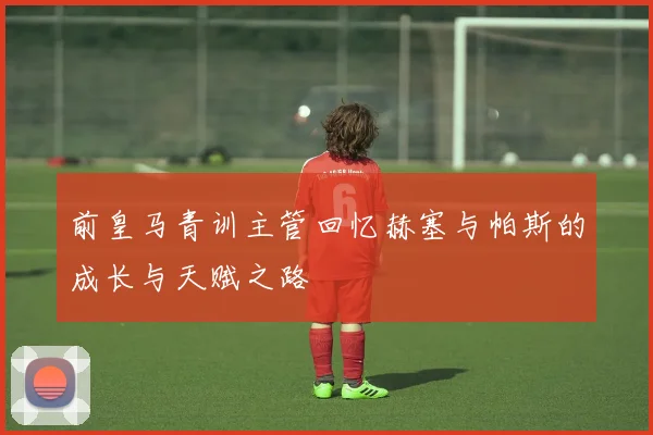 前皇马青训主管回忆赫塞与帕斯的成长与天赋之路