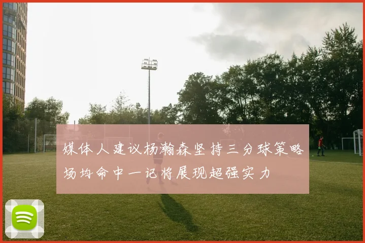媒体人建议杨瀚森坚持三分球策略场均命中一记将展现超强实力
