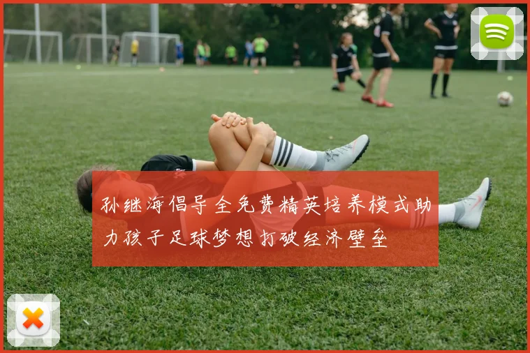 孙继海倡导全免费精英培养模式助力孩子足球梦想打破经济壁垒