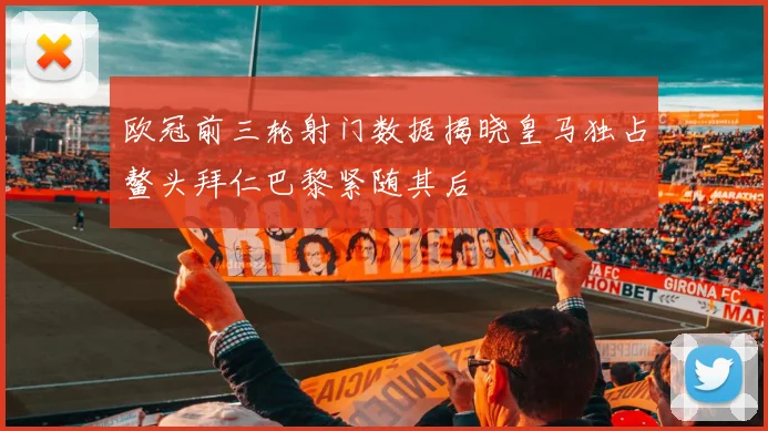 欧冠前三轮射门数据揭晓皇马独占鳌头拜仁巴黎紧随其后
