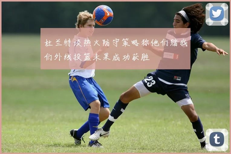 杜兰特谈热火防守策略称他们赌我们外线投篮未果成功获胜