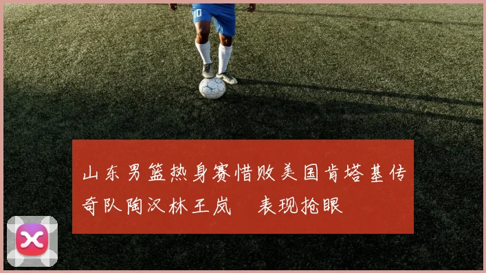 山东男篮热身赛惜败美国肯塔基传奇队陶汉林王岚嵚表现抢眼
