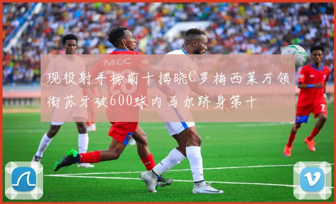 现役射手榜前十揭晓C罗梅西莱万领衔苏牙破600球内马尔跻身第十