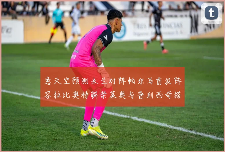 意天空预测米兰对阵帕尔马首发阵容拉比奥特解禁莱奥与普利西奇搭档出战