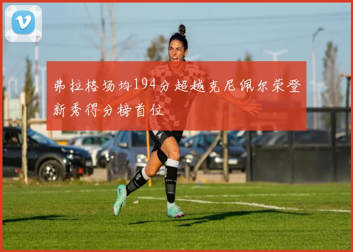 弗拉格场均194分超越克尼佩尔荣登新秀得分榜首位