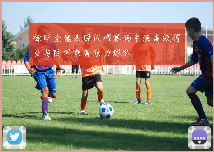 徐昕全能表现闪耀赛场半场高效得分与防守兼备助力球队