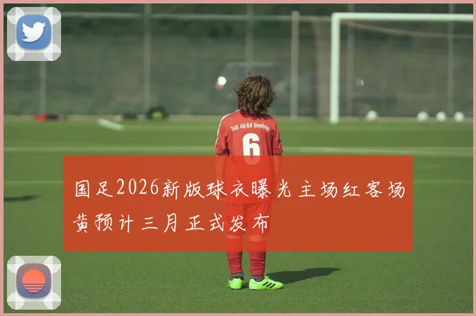 国足2026新版球衣曝光主场红客场黄预计三月正式发布