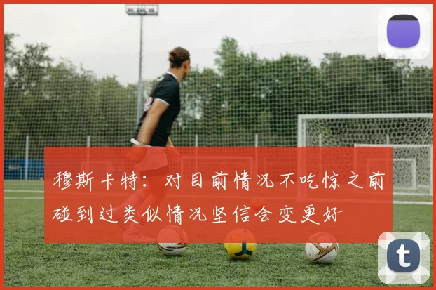 穆斯卡特：对目前情况不吃惊之前碰到过类似情况坚信会变更好